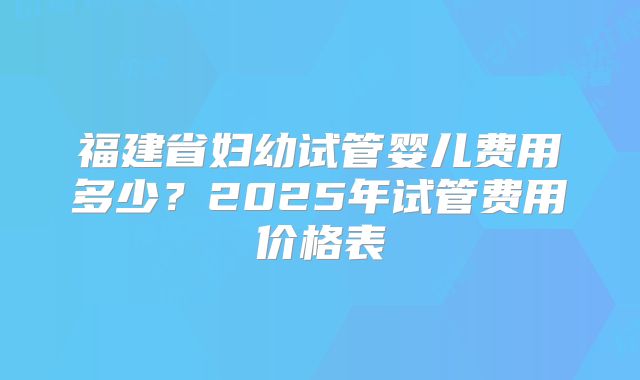 福建省妇幼试管婴儿费用多少？2025年试管费用价格表