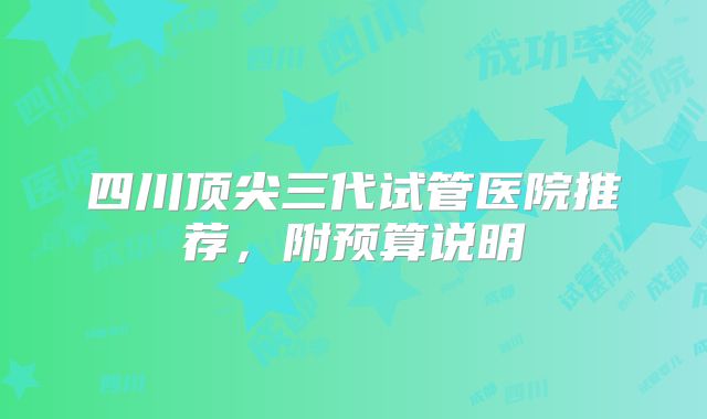 四川顶尖三代试管医院推荐,附预算说明