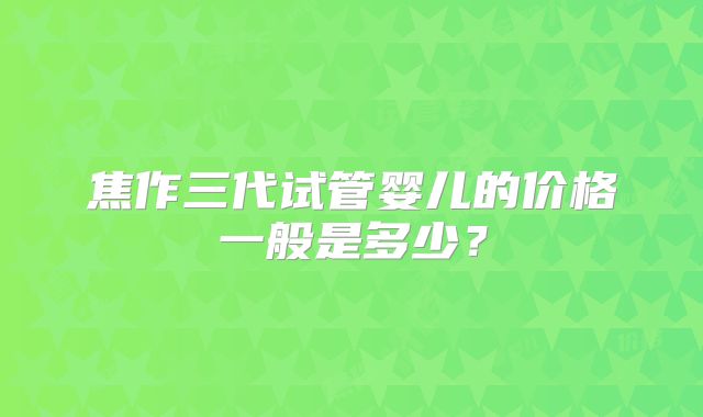 焦作三代试管婴儿的价格一般是多少？