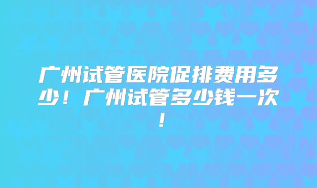 广州试管医院促排费用多少！广州试管多少钱一次！