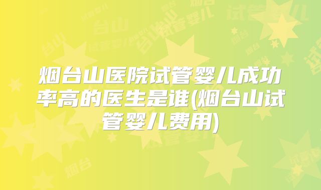 烟台山医院试管婴儿成功率高的医生是谁(烟台山试管婴儿费用)