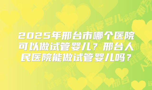 2025年邢台市哪个医院可以做试管婴儿?邢台人民医院能做试管婴儿吗?