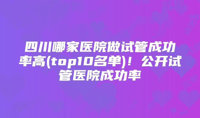 四川哪家医院做试管成功率高(top10名单)!公开试管医院成功率