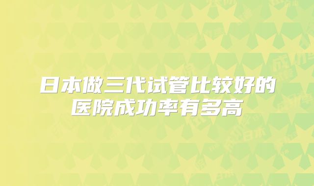 日本做三代试管比较好的医院成功率有多高