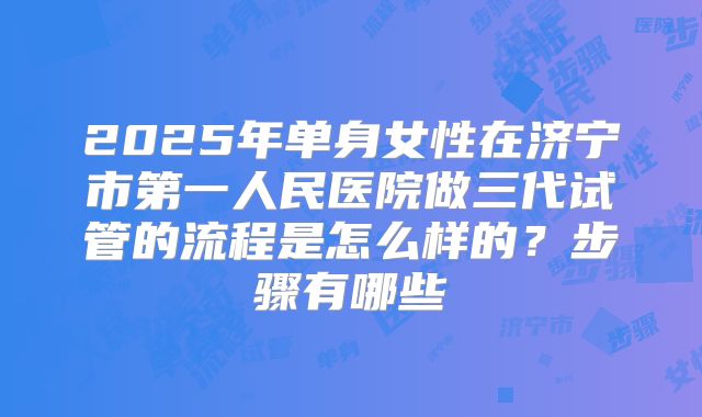 2025年单身女性在济宁市第一人民医院做三代试管的流程是怎么样的?步骤有哪些