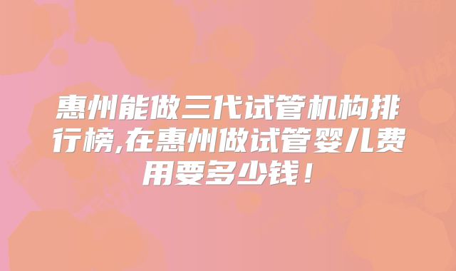 惠州能做三代试管机构排行榜,在惠州做试管婴儿费用要多少钱!