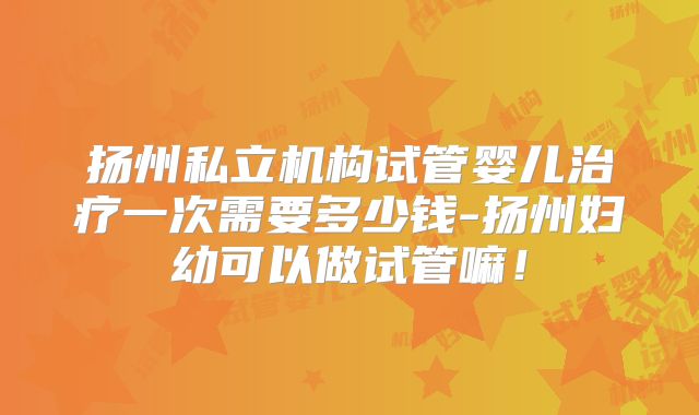 扬州私立机构试管婴儿治疗一次需要多少钱-扬州妇幼可以做试管嘛！