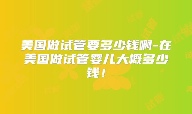 美国做试管要多少钱啊-在美国做试管婴儿大概多少钱！