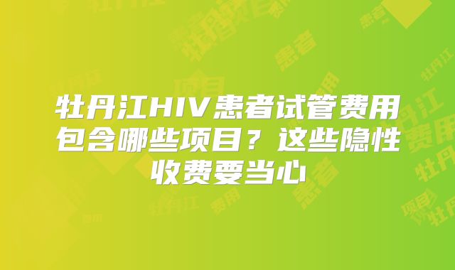 牡丹江HIV患者试管费用包含哪些项目？这些隐性收费要当心