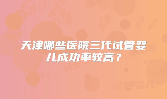 天津哪些医院三代试管婴儿成功率较高?