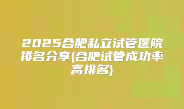2025合肥私立试管医院排名分享(合肥试管成功率高排名)