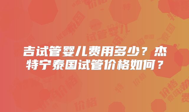 吉试管婴儿费用多少？杰特宁泰国试管价格如何？
