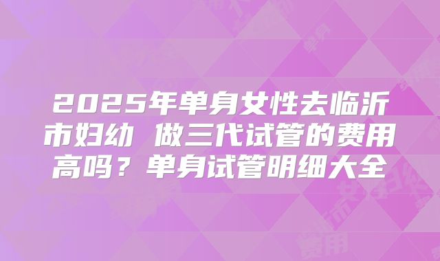 2025年单身女性去临沂市妇幼 做三代试管的费用高吗?单身试管明细大全