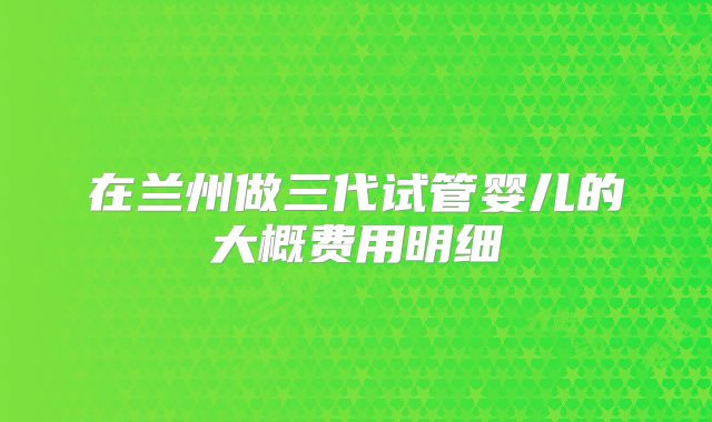 在兰州做三代试管婴儿的大概费用明细