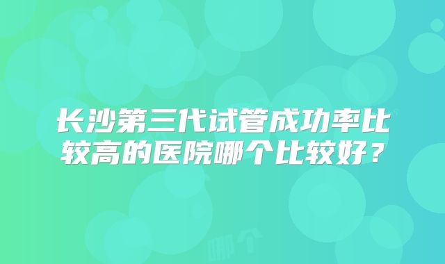 长沙第三代试管成功率比较高的医院哪个比较好？