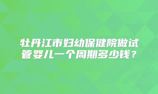 牡丹江市妇幼保健院做试管婴儿一个周期多少钱?