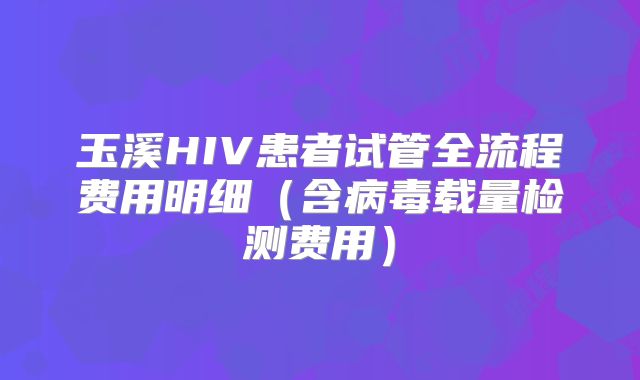玉溪HIV患者试管全流程费用明细（含病毒载量检测费用）
