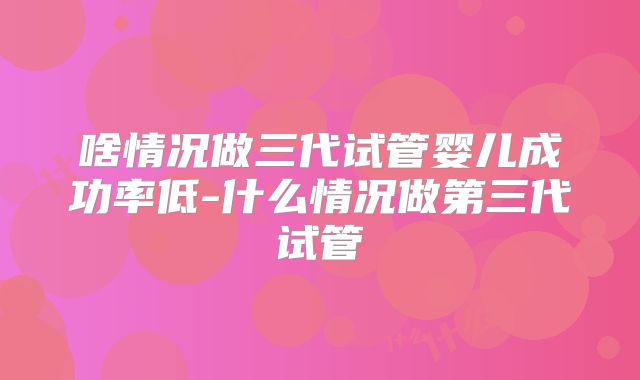 啥情况做三代试管婴儿成功率低-什么情况做第三代试管