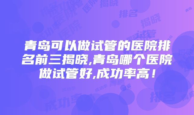 青岛可以做试管的医院排名前三揭晓,青岛哪个医院做试管好,成功率高！