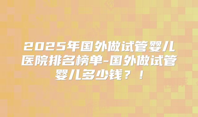 2025年国外做试管婴儿医院排名榜单-国外做试管婴儿多少钱？！