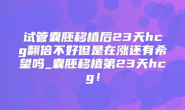 试管囊胚移植后23天hcg翻倍不好但是在涨还有希望吗_囊胚移植第23天hcg！