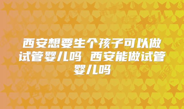 西安想要生个孩子可以做试管婴儿吗 西安能做试管婴儿吗