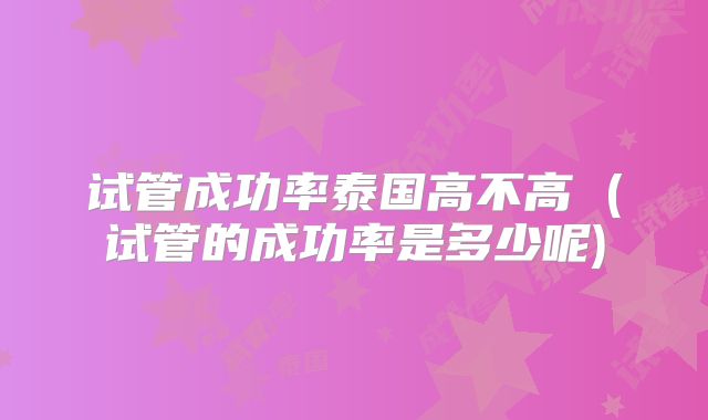 试管成功率泰国高不高 (试管的成功率是多少呢)