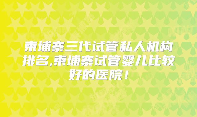 柬埔寨三代试管私人机构排名,柬埔寨试管婴儿比较好的医院！