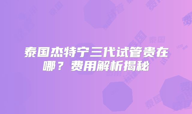 泰国杰特宁三代试管贵在哪？费用解析揭秘