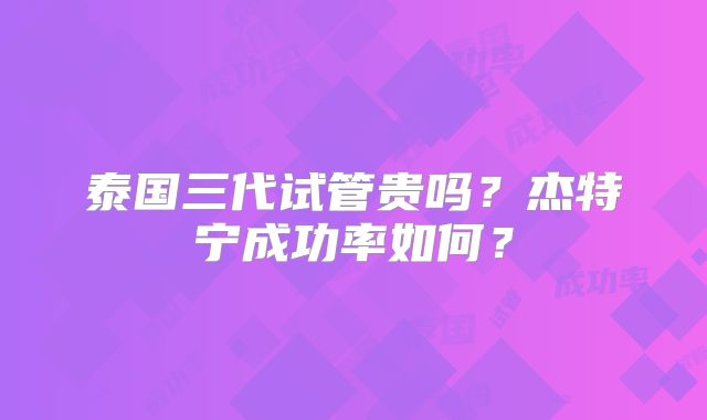 泰国三代试管贵吗？杰特宁成功率如何？