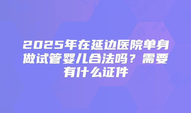 2025年在延边医院单身做试管婴儿合法吗？需要有什么证件