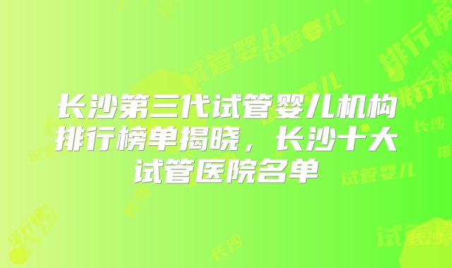 长沙第三代试管婴儿机构排行榜单揭晓,长沙十大试管医院名单
