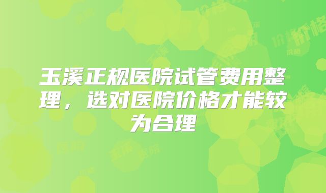 玉溪正规医院试管费用整理，选对医院价格才能较为合理
