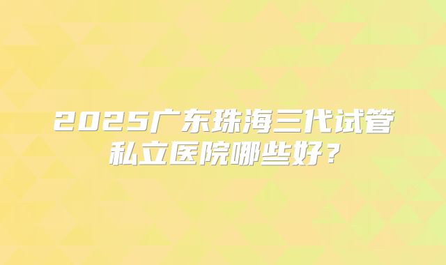 2025广东珠海三代试管私立医院哪些好？