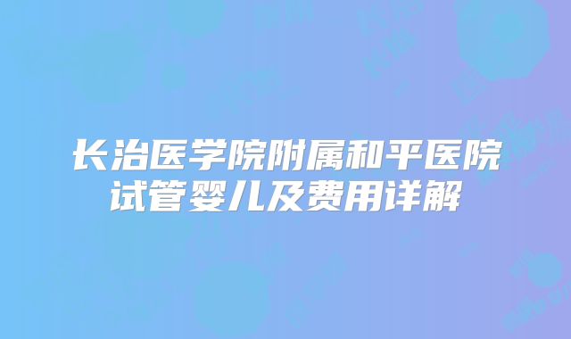 长治医学院附属和平医院试管婴儿及费用详解