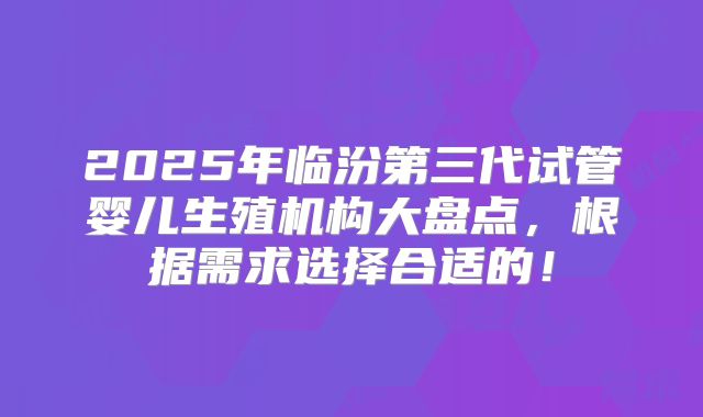 2025年临汾第三代试管婴儿生殖机构大盘点，根据需求选择合适的！
