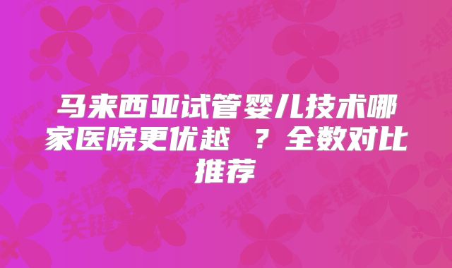马来西亚试管婴儿技术哪家医院更优越 ?全数对比推荐