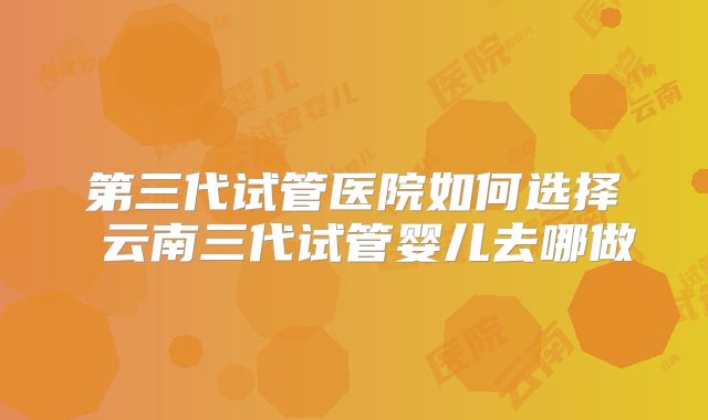第三代试管医院如何选择 云南三代试管婴儿去哪做