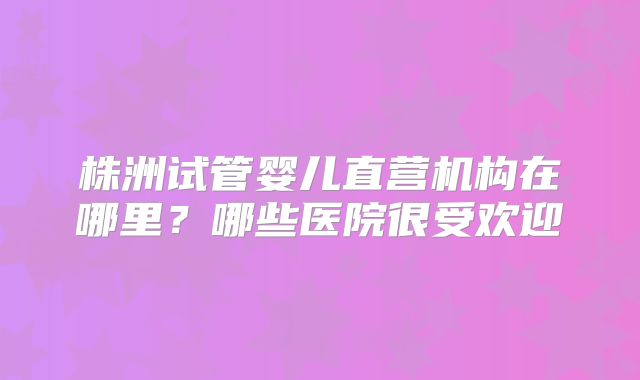 株洲试管婴儿直营机构在哪里?哪些医院很受欢迎