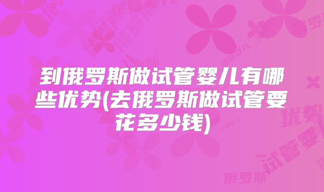 到俄罗斯做试管婴儿有哪些优势(去俄罗斯做试管要花多少钱)