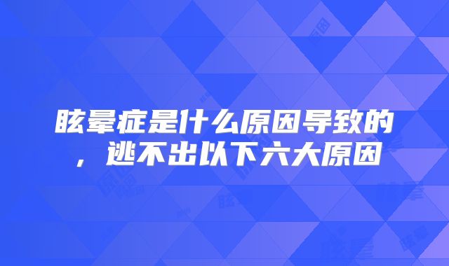 眩晕症是什么原因导致的，逃不出以下六大原因