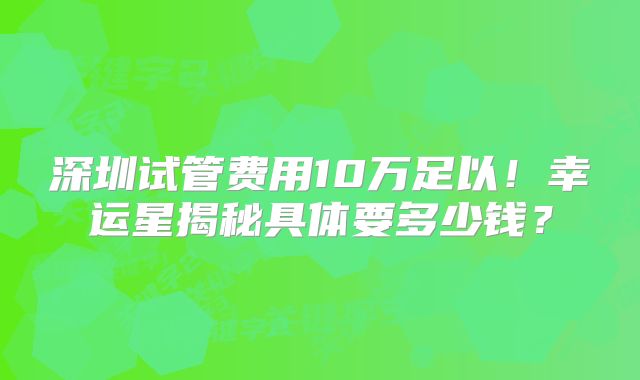 深圳试管费用10万足以!幸运星揭秘具体要多少钱?