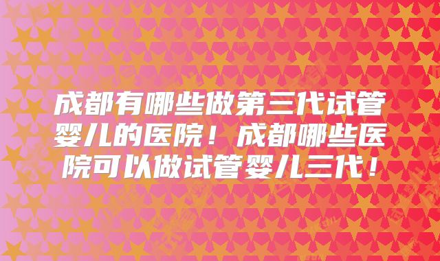 成都有哪些做第三代试管婴儿的医院!成都哪些医院可以做试管婴儿三代!