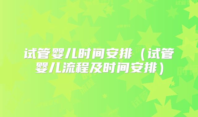 试管婴儿时间安排（试管婴儿流程及时间安排）