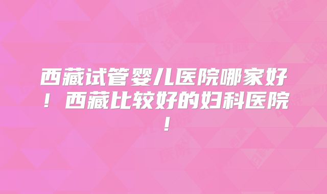 西藏试管婴儿医院哪家好！西藏比较好的妇科医院！