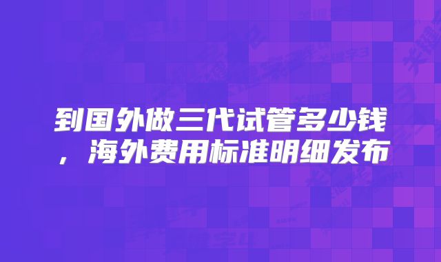 到国外做三代试管多少钱,海外费用标准明细发布