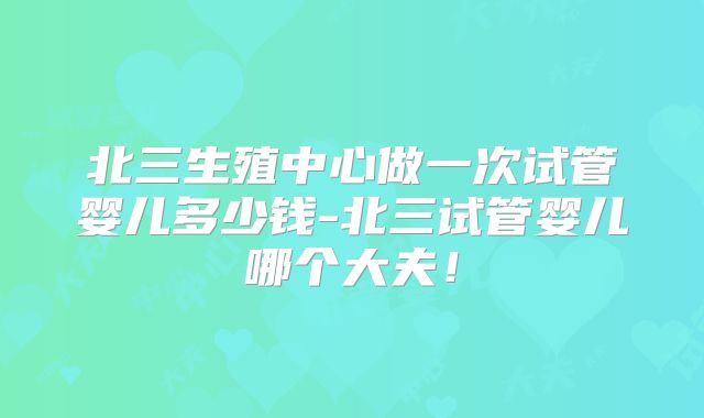 北三生殖中心做一次试管婴儿多少钱-北三试管婴儿哪个大夫!