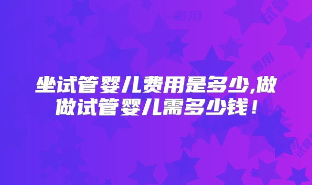坐试管婴儿费用是多少,做做试管婴儿需多少钱!
