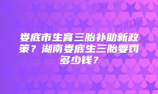 娄底市生育三胎补助新政策？湖南娄底生三胎要罚多少钱？