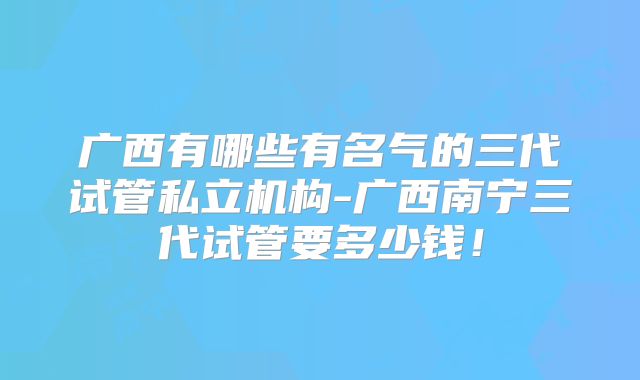 广西有哪些有名气的三代试管私立机构-广西南宁三代试管要多少钱!